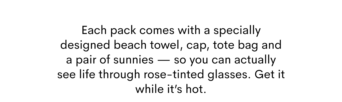 Each pack comes with a specially designed beach tower, cap, tote bag and a pair of sunnies.