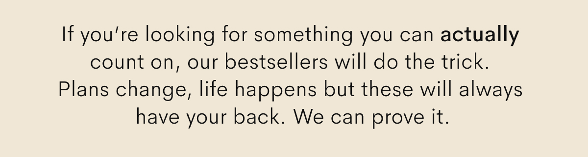 If you’re looking for something you can actually count on, our bestsellers will do the trick. 