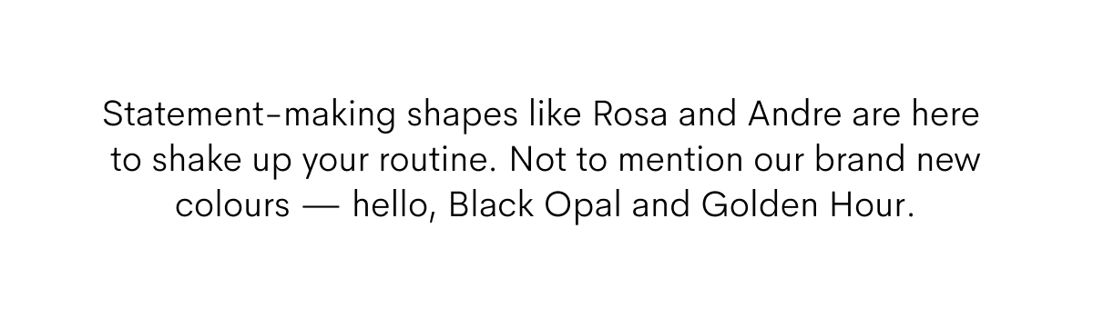 Statement-making shapes like Rosa and Andre are here to shake up your routine. Not to mention our brand new colours — hello, Black Opal and Golden Hour. 