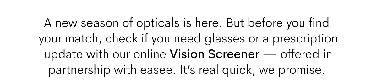 A new season of opticals is here. But before you find your match, check if you need glasses or prescription update with out online Vision Screener - offered in partnership with easee. It's real quick, we promise. 
