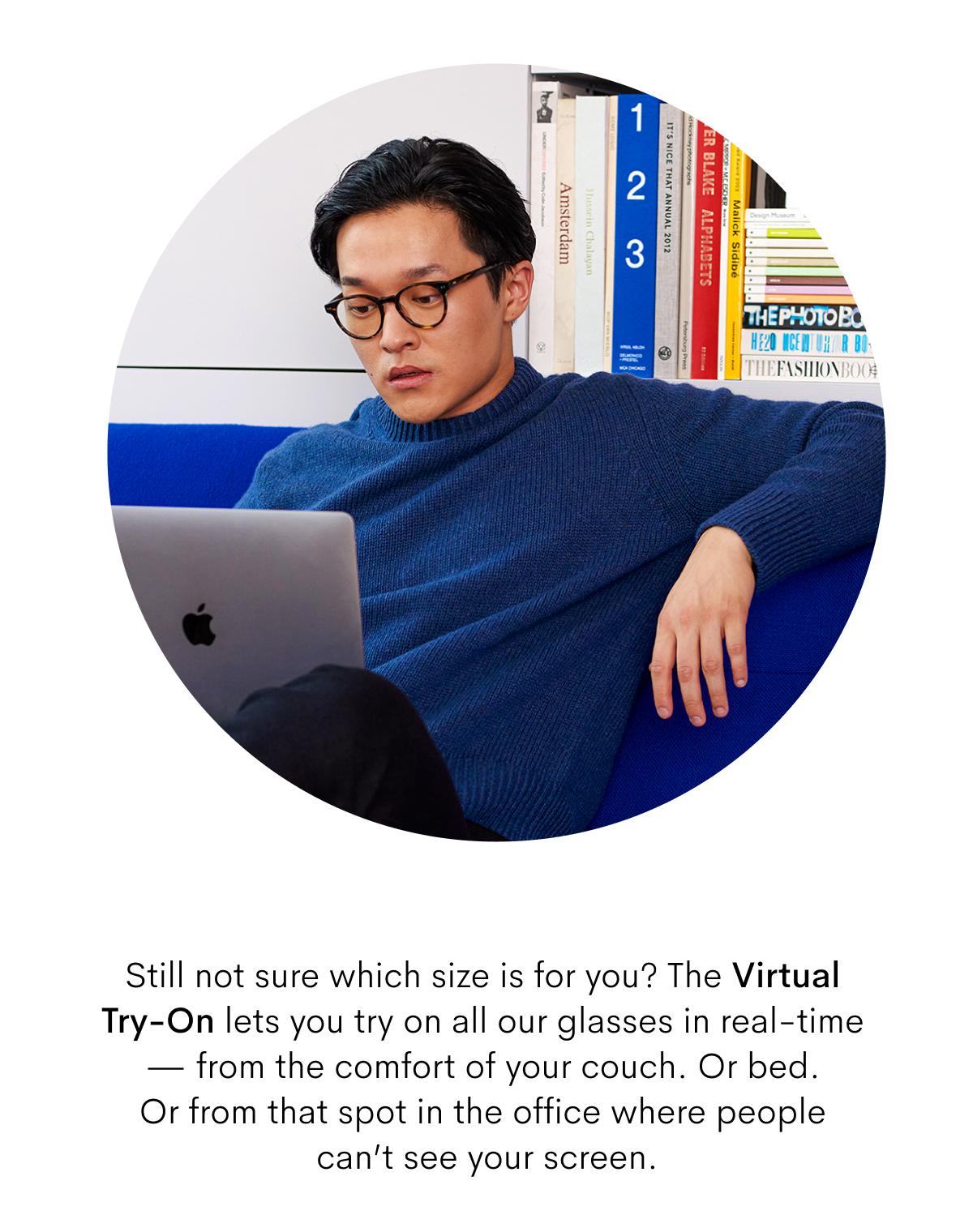 Still not sure which size is for you? The Virtual-Try-On lets you try on all our glasses in real time - from the comfort of your couch. Or bed. Or from that spot in the office where people can't see your screen.