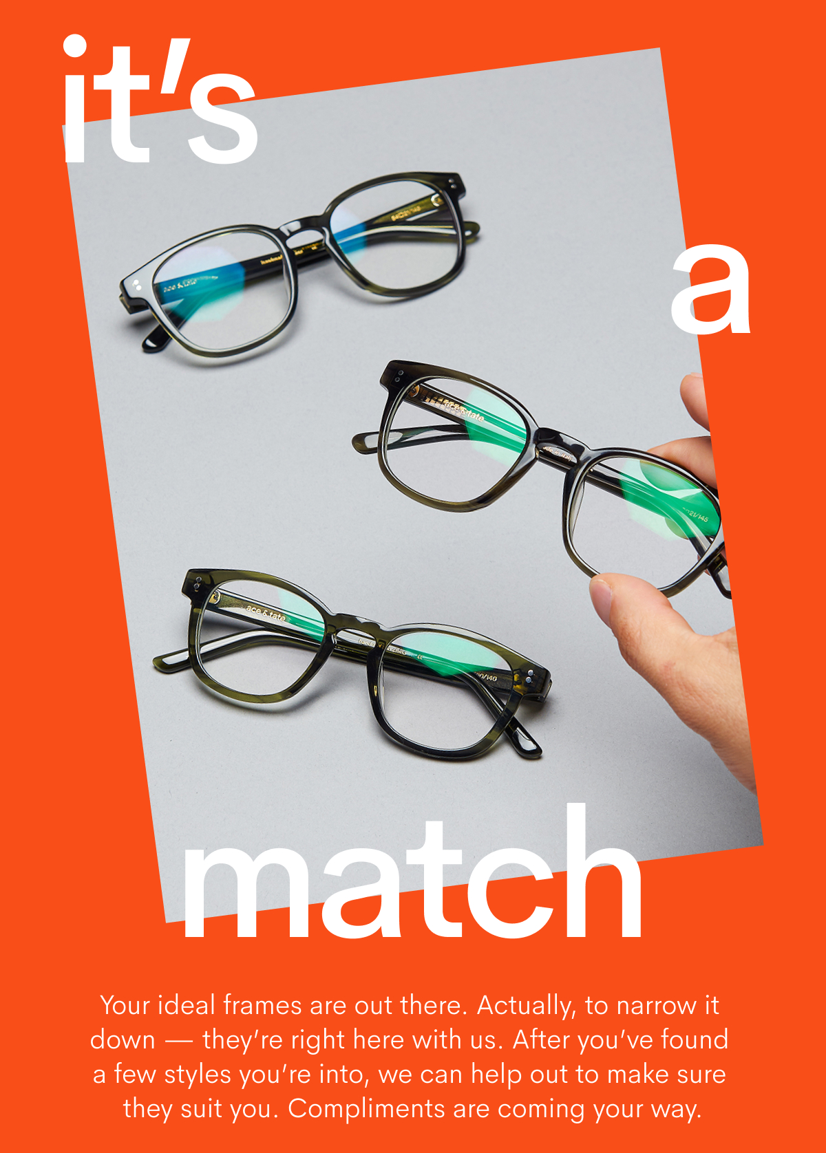 It's a match - Your ideal frames are out there. Actually, to narrow it down - they're right here with us.After you've found few styles you're into, we can help out to make sure they suit you. Compliments are comign your way.