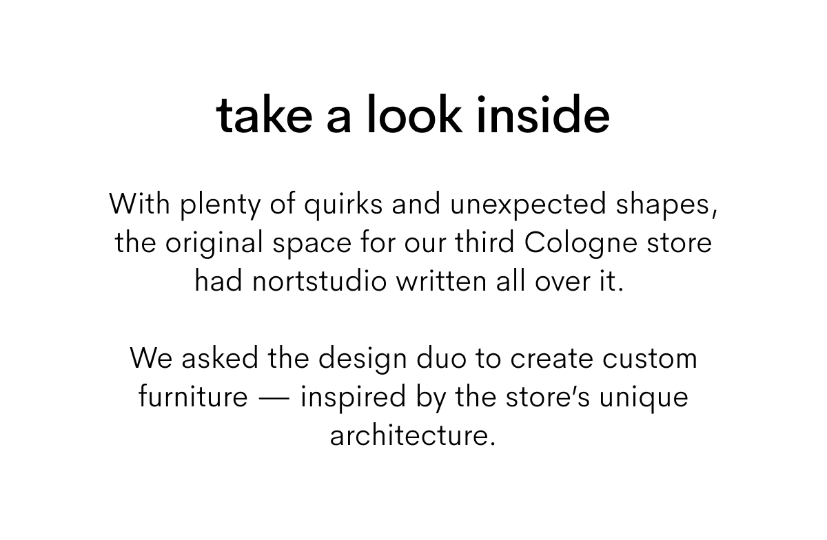 take a look inside. With plenty of quirks and unexpected shapes, the original space for our third Cologne store had nortstudio written all over it. We asked the design duo to create custom furniture — inspired by the unique architecture of the store.