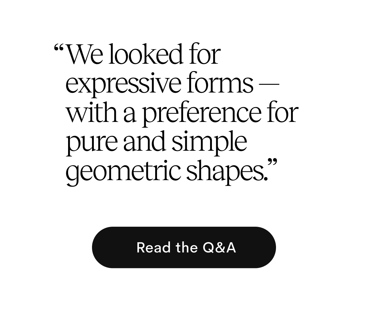 We looked for expressive forms — with a preference for pure and simple geometric shapes. Read the Q&A
