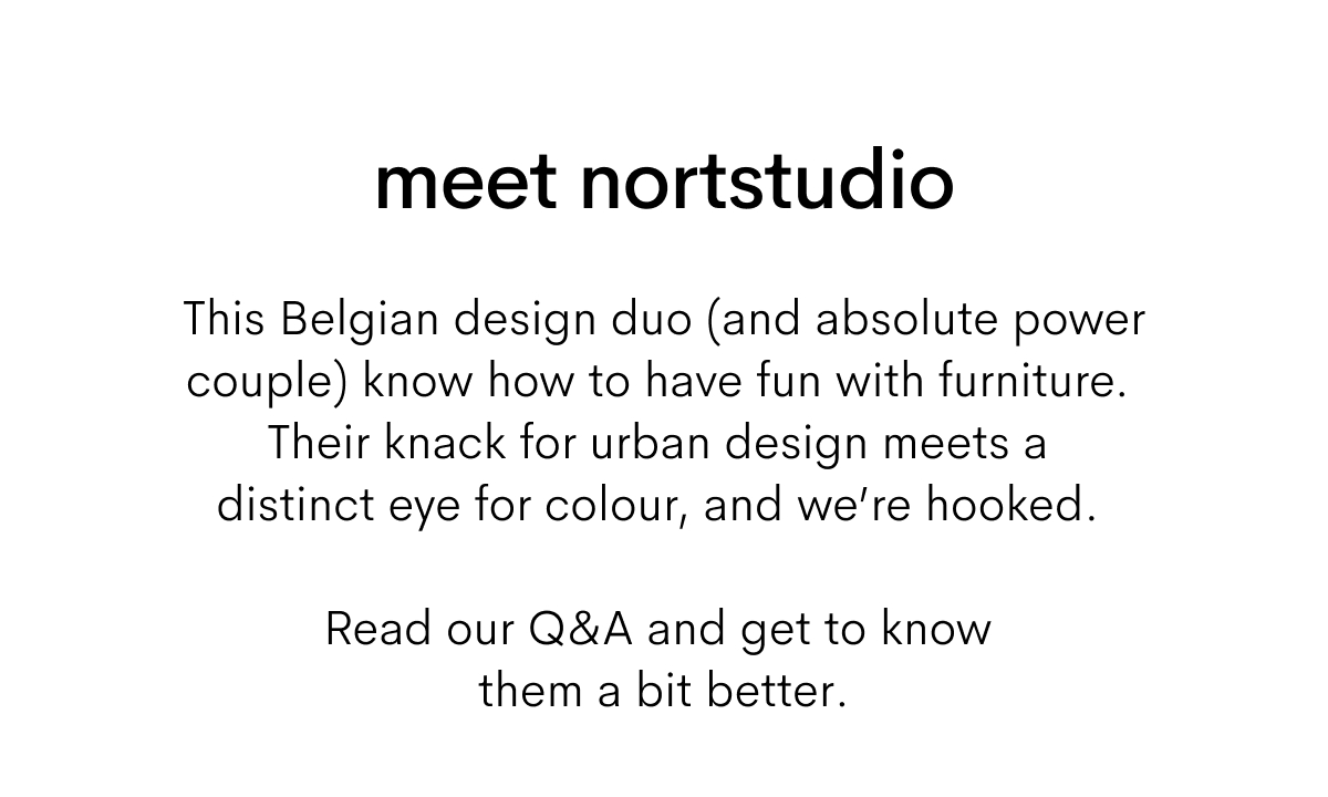 meet nortstudio.This Belgian design duo (and absolute power couple) know how to have fun with furniture. Their knack for urban design meets a distinct eye for colour, and we’re hooked. Read our Q&A and get to know them a bit better.